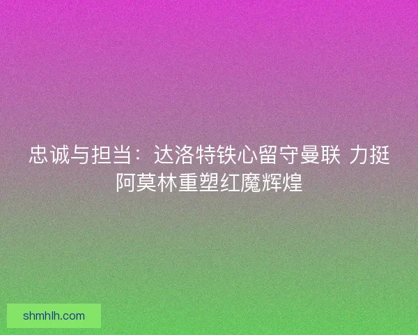 忠诚与担当：达洛特铁心留守曼联 力挺阿莫林重塑红魔辉煌