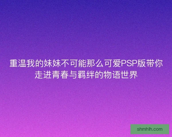 重温我的妹妹不可能那么可爱PSP版带你走进青春与羁绊的物语世界