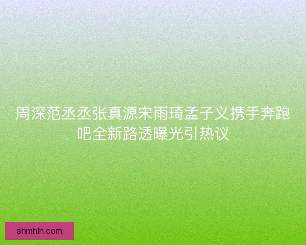 周深范丞丞张真源宋雨琦孟子义携手奔跑吧全新路透曝光引热议