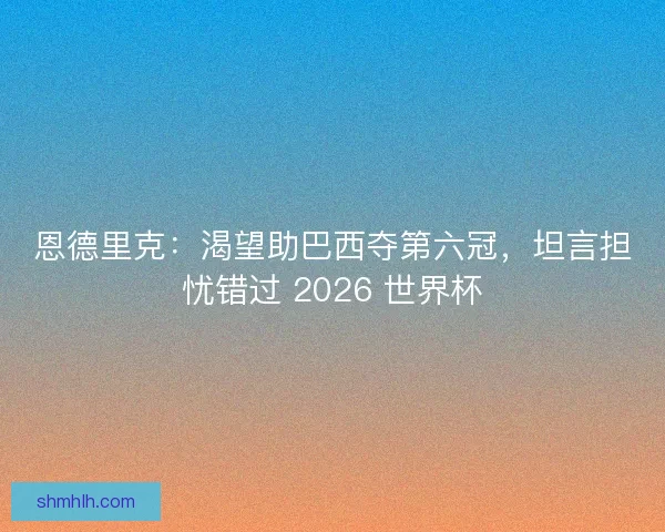 恩德里克：渴望助巴西夺第六冠，坦言担忧错过 2026 世界杯