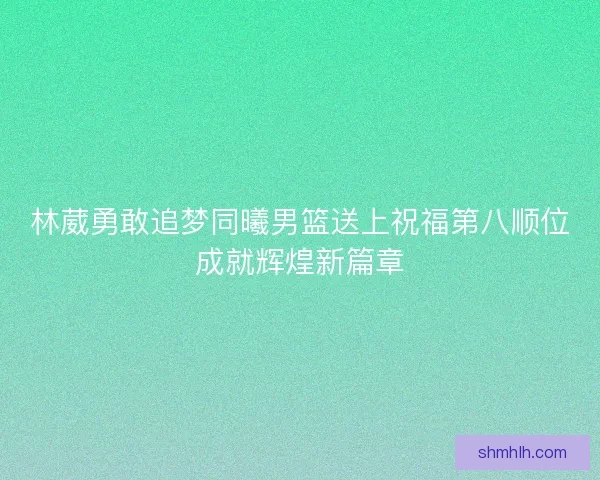 林葳勇敢追梦同曦男篮送上祝福第八顺位成就辉煌新篇章
