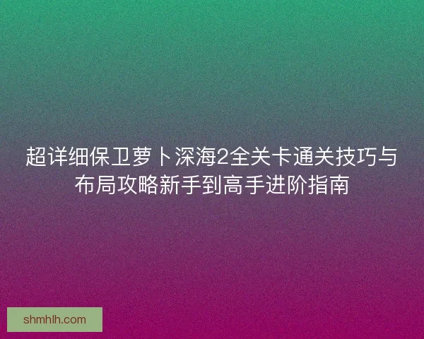 超详细保卫萝卜深海2全关卡通关技巧与布局攻略新手到高手进阶指南