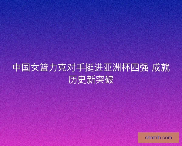 中国女篮力克对手挺进亚洲杯四强 成就历史新突破