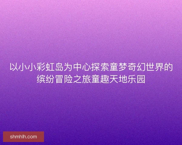 以小小彩虹岛为中心探索童梦奇幻世界的缤纷冒险之旅童趣天地乐园