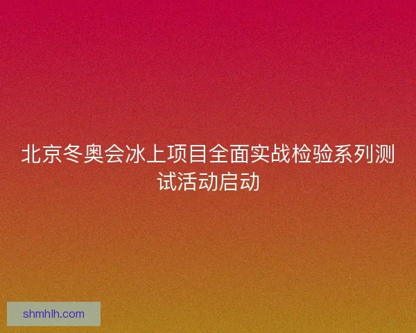 北京冬奥会冰上项目全面实战检验系列测试活动启动