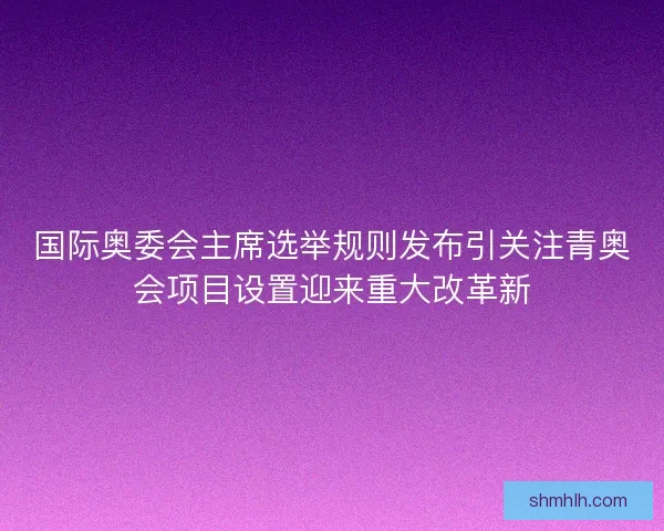 国际奥委会主席选举规则发布引关注青奥会项目设置迎来重大改革新