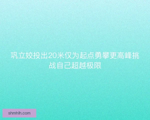 巩立姣投出20米仅为起点勇攀更高峰挑战自己超越极限