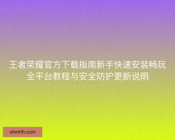 王者荣耀官方下载指南新手快速安装畅玩全平台教程与安全防护更新说明