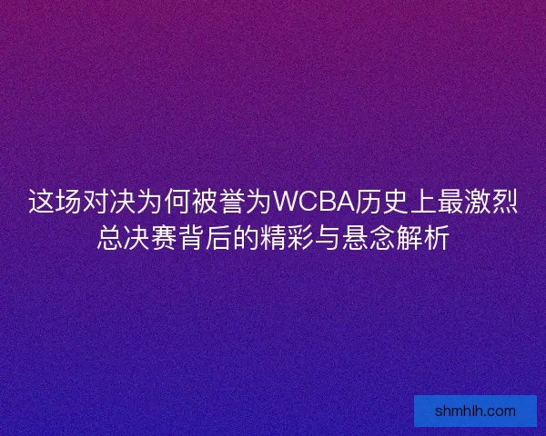 这场对决为何被誉为WCBA历史上最激烈总决赛背后的精彩与悬念解析