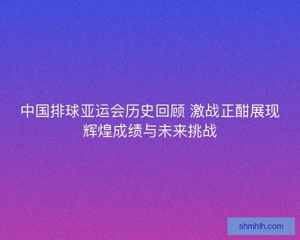 中国排球亚运会历史回顾 激战正酣展现辉煌成绩与未来挑战