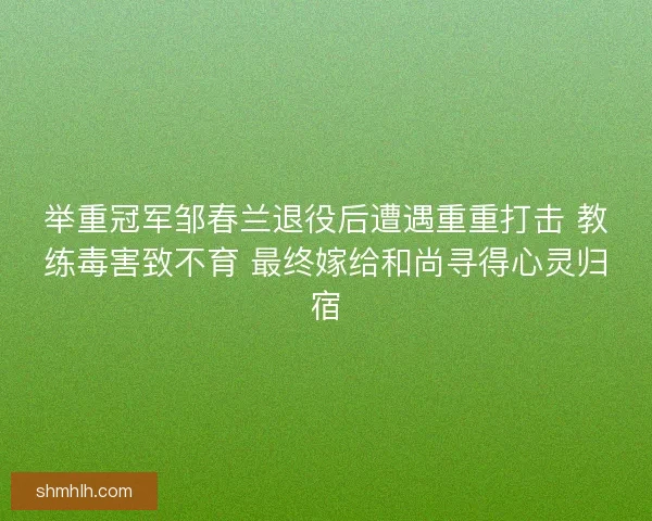 举重冠军邹春兰退役后遭遇重重打击 教练毒害致不育 最终嫁给和尚寻得心灵归宿