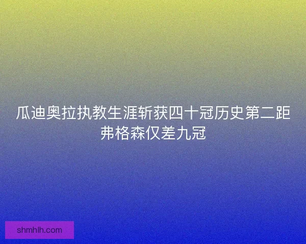 瓜迪奥拉执教生涯斩获四十冠历史第二距弗格森仅差九冠