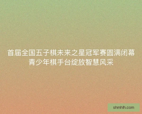 首届全国五子棋未来之星冠军赛圆满闭幕青少年棋手台绽放智慧风采