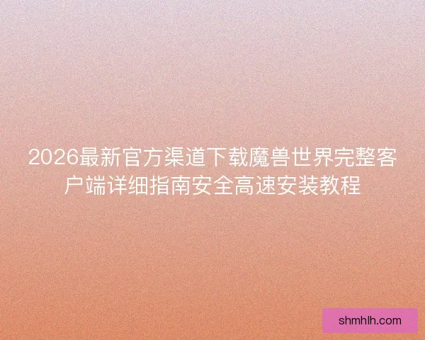 2026最新官方渠道下载魔兽世界完整客户端详细指南安全高速安装教程
