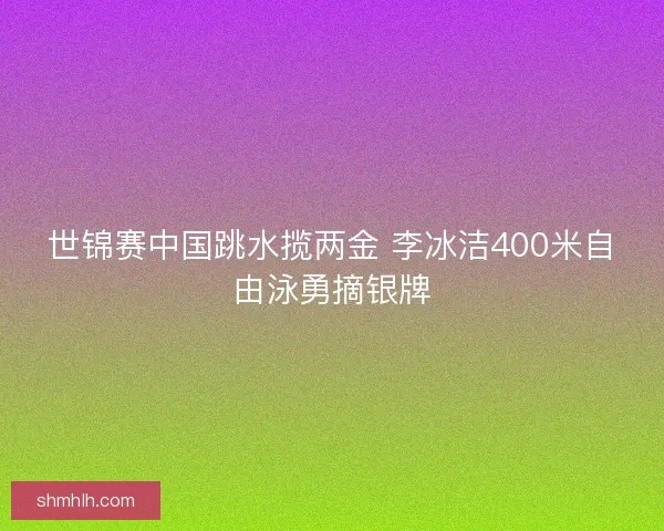 世锦赛中国跳水揽两金 李冰洁400米自由泳勇摘银牌