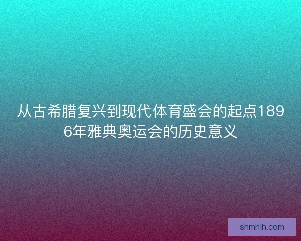 从古希腊复兴到现代体育盛会的起点1896年雅典奥运会的历史意义