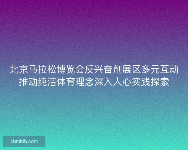 北京马拉松博览会反兴奋剂展区多元互动推动纯洁体育理念深入人心实践探索