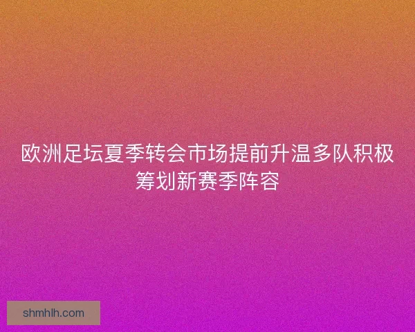 欧洲足坛夏季转会市场提前升温多队积极筹划新赛季阵容