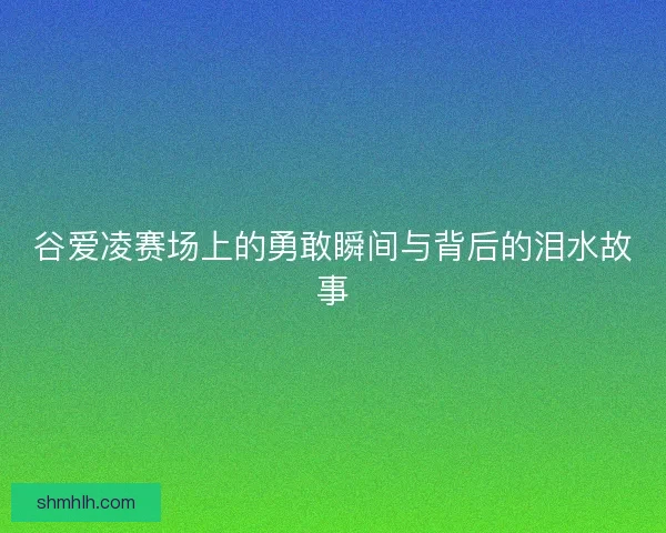 谷爱凌赛场上的勇敢瞬间与背后的泪水故事