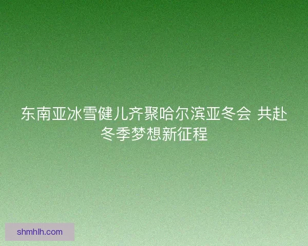 东南亚冰雪健儿齐聚哈尔滨亚冬会 共赴冬季梦想新征程