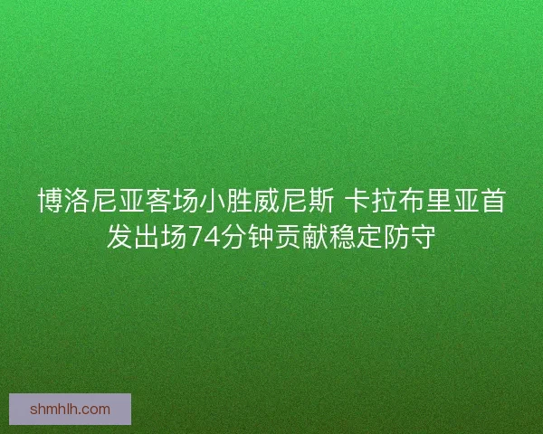 博洛尼亚客场小胜威尼斯 卡拉布里亚首发出场74分钟贡献稳定防守