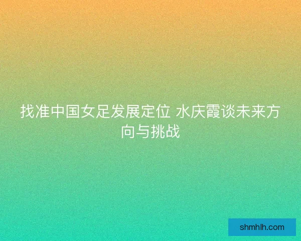 找准中国女足发展定位 水庆霞谈未来方向与挑战
