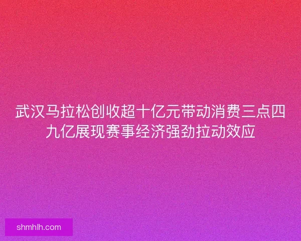 武汉马拉松创收超十亿元带动消费三点四九亿展现赛事经济强劲拉动效应