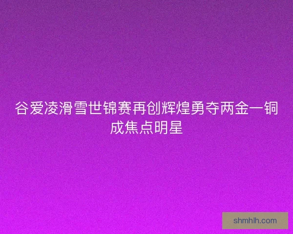 谷爱凌滑雪世锦赛再创辉煌勇夺两金一铜成焦点明星