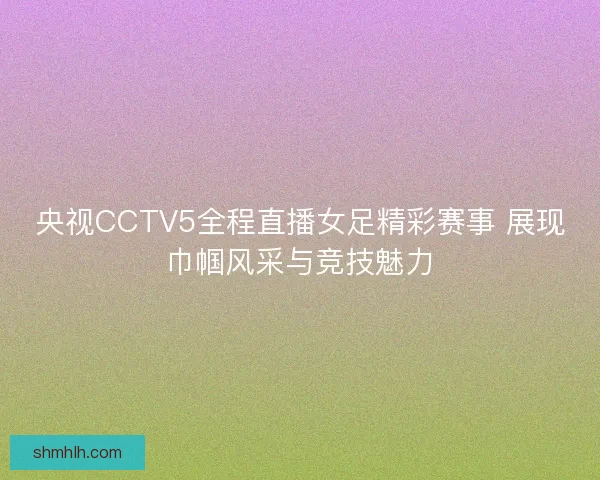 央视CCTV5全程直播女足精彩赛事 展现巾帼风采与竞技魅力