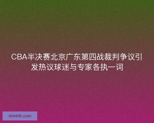 CBA半决赛北京广东第四战裁判争议引发热议球迷与专家各执一词