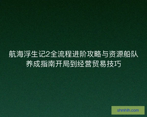 航海浮生记2全流程进阶攻略与资源船队养成指南开局到经营贸易技巧