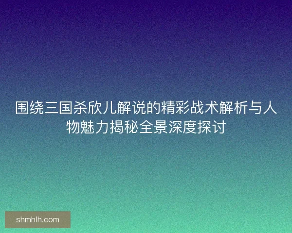 围绕三国杀欣儿解说的精彩战术解析与人物魅力揭秘全景深度探讨 围绕三国杀欣儿解说的精彩战术解析与人物魅力揭秘全景深度探讨