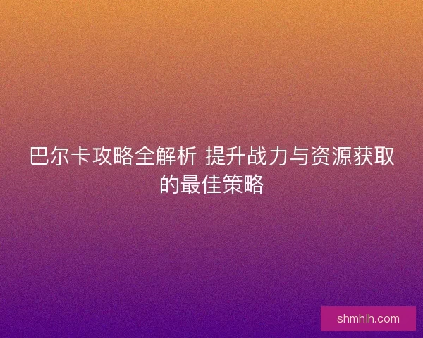 巴尔卡攻略全解析 提升战力与资源获取的最佳策略 巴尔卡攻略全解析 提升战力与资源获取的最佳策略